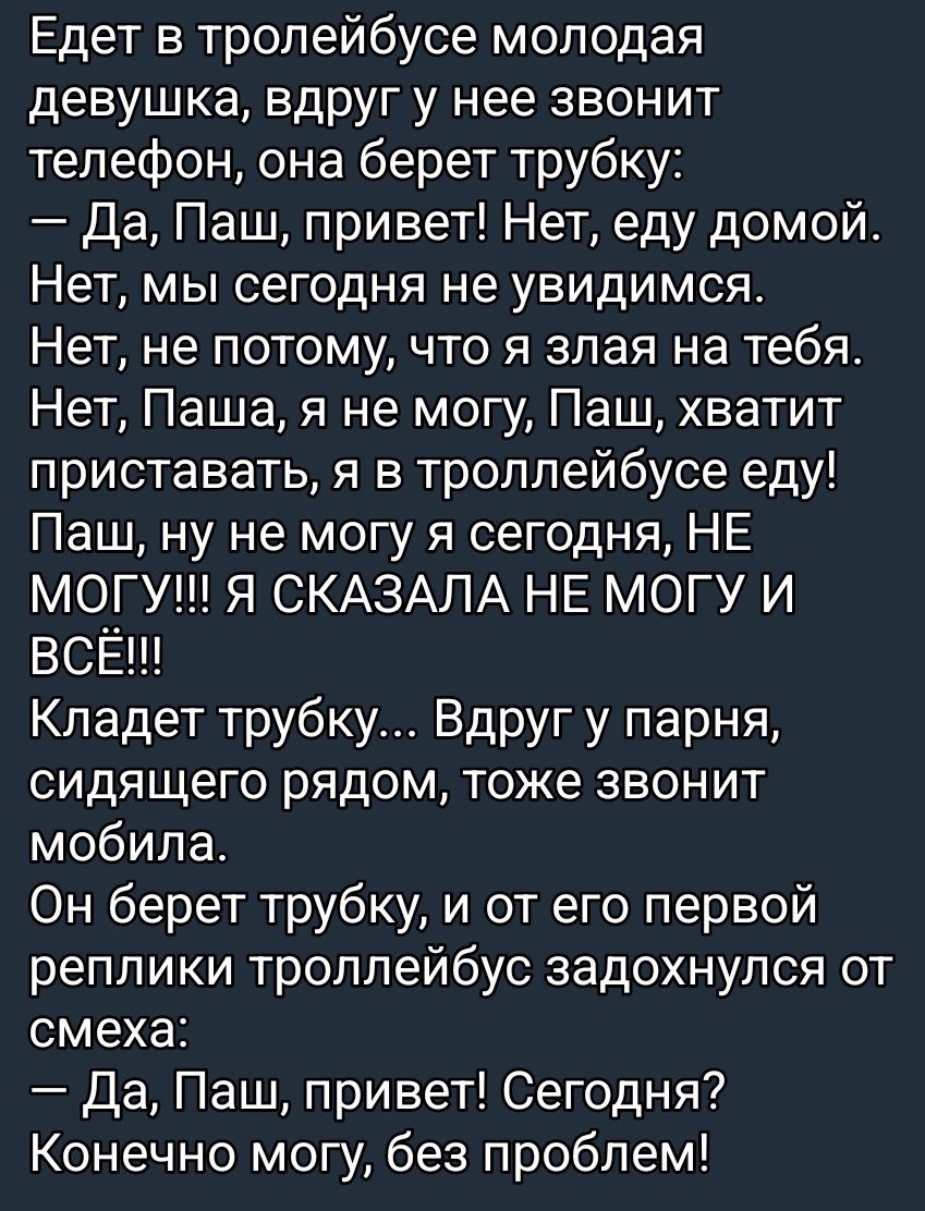 Едет в троллейбусе молодая девушка, вдруг у нее звонит телефон, она берет трубку: — Да, Паш, привет! Нет, еду домой. Нет, мы сегодня не увидимся. Нет, не потому, что я злая на тебя. Нет, Паш, я не могу, Паш, хватит приставать, я в троллейбусе ем! Паш, ну не могу я сегодня, НЕ МОГУ!!! Я СКАЗАЛА НЕ МОГУ И ВСЁ!!! Кладет трубку... Вдруг у парня, сидящего рядом, тоже звонит мобильник. Он берет трубку, и от его первой реплики троллейбус задохнулся от смеха: — Да, Паш, привет! Сегодня? Конечно могу, без проблем!