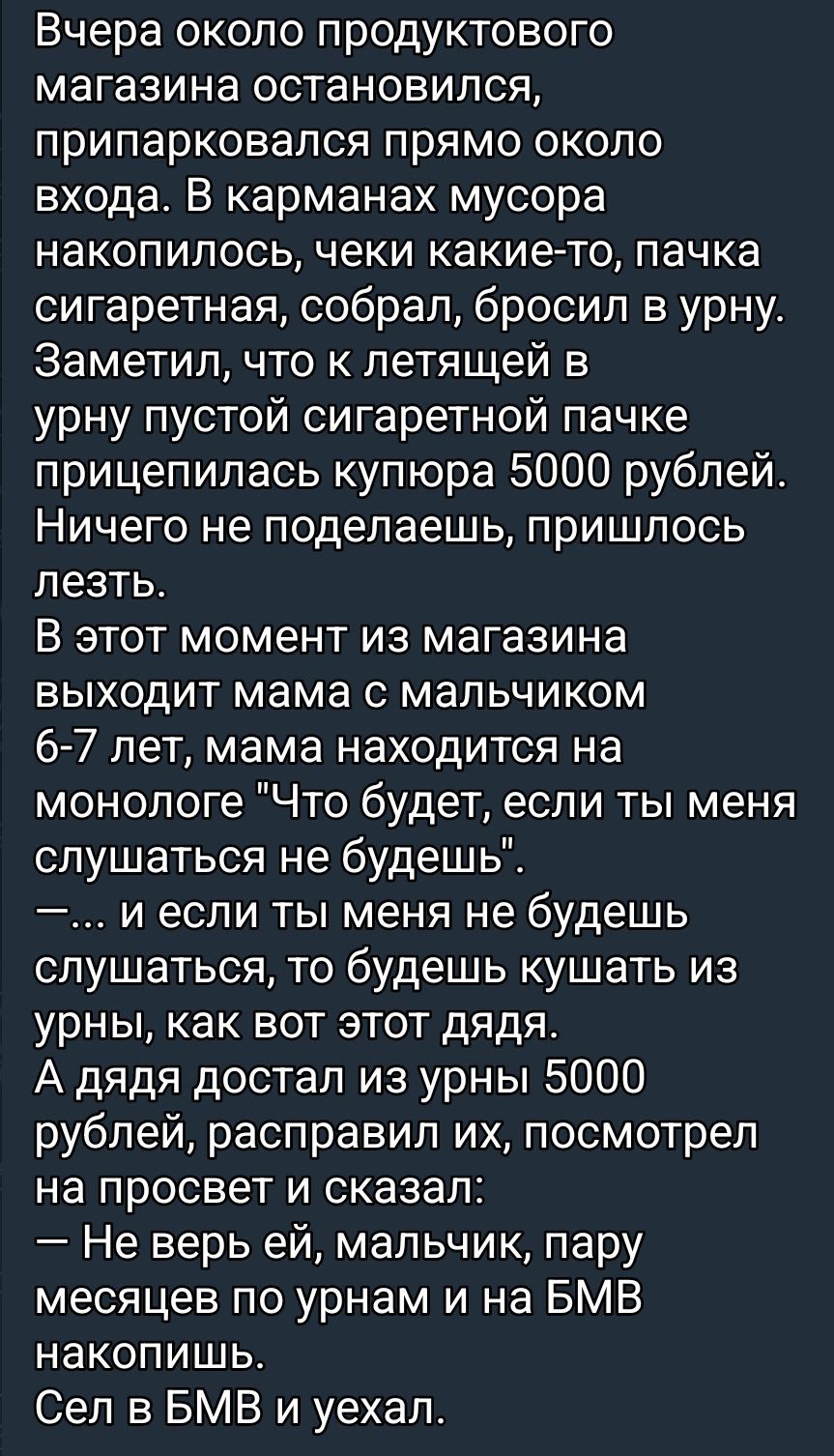 Вчера около продуктового магазина остановился, припарковался, собирал мусор в урну. Нашлась пустая пачка сигарет, на ней купюра 5000 рублей. В этот момент мама с мальчиком 6–7 лет выходит из магазина и начинает монолог: «Что будет, если ты меня не будешь слушаться»... А дядя достал из урны 5000 рублей, поправил их, посмотрел на просвет и уехал, сказав, что не верь ей.