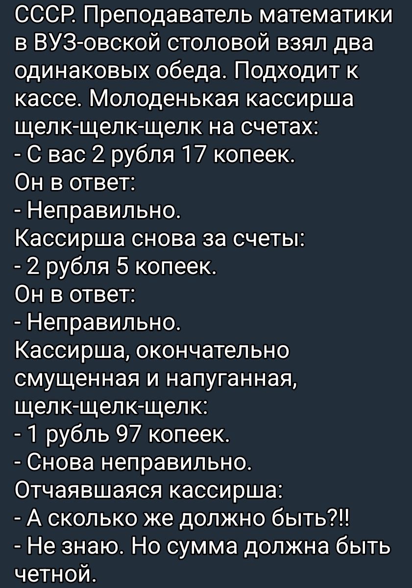 СССР. Преподаватель математики в ВУЗ-овской столовой взял два одинаковых обеда. Подходит к кассе. Молоденькая кассирша щелк-щелк-щелк на счетах: - С вас 2 рубля 17 копеек. Он в ответ: - Неправильно. Кассирша снова за счета: - 2 рубля 5 копеек. Он в ответ: - Неправильно. Кассирша, окончательно смущенная и напуганная, щелк-щелк-щелк: - 1 рубль 97 копеек. - Снова неправильно. Отчаиваясь кассирша: - А сколько же должно быть?!! - Не знаю. Но сумма должна быть четной.