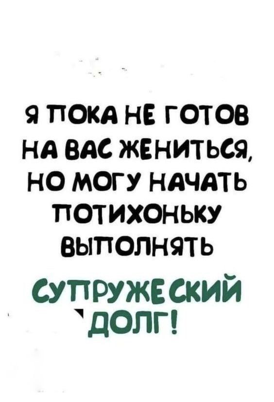 Я ПОКА НЕ ГОТОВ НА ВАС ЖЕНИТЬСЯ, НО МОГУ НАЧАТЬ ПОТИХОНЬКУ ВЫПОЛНЯТЬ СУПРУЖЕСКИЙ ДОЛГ!