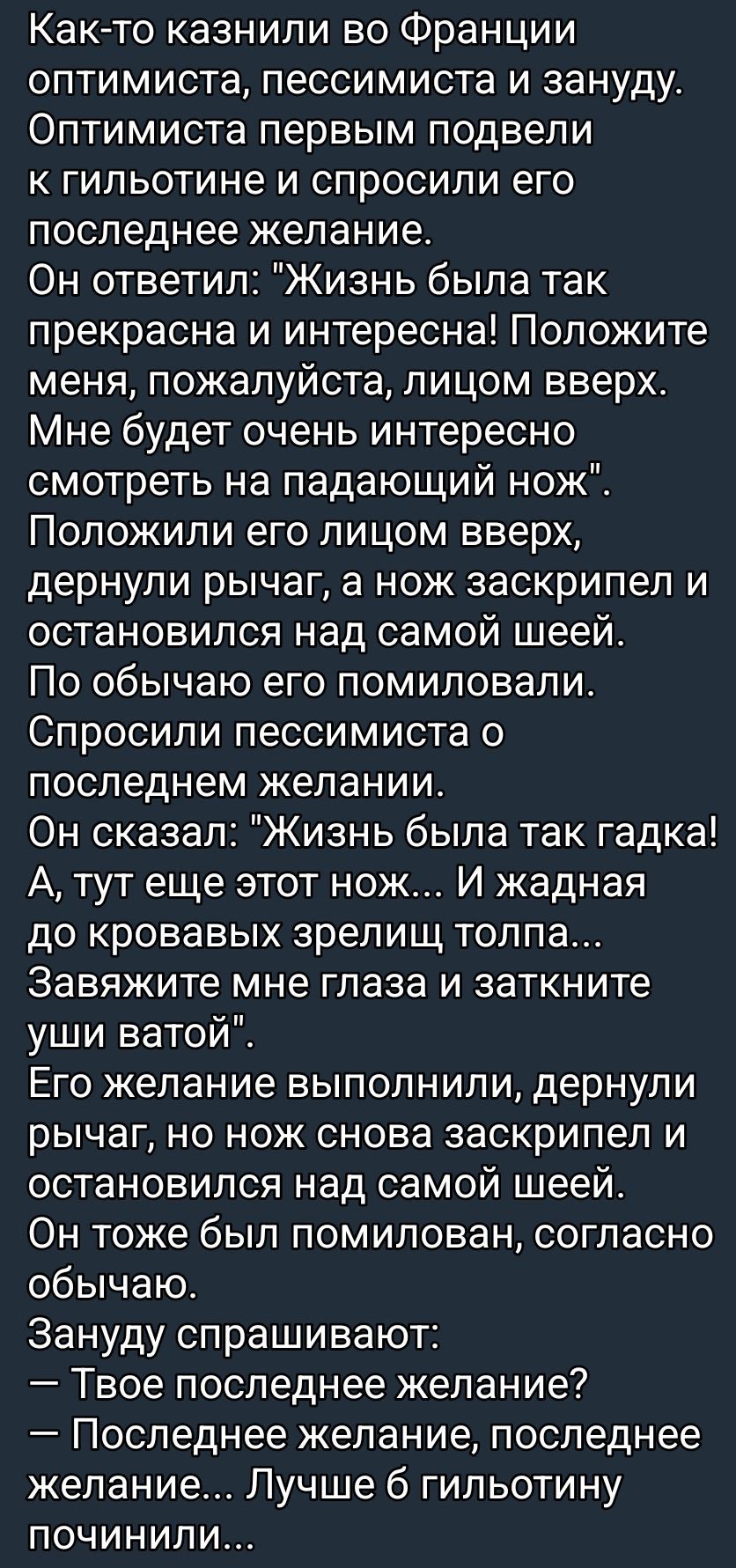 Как-то казнили во Франции оптимиста, пессимиста и зануду. Оптимиста спросили последнее желание: «Жизнь была так прекрасна и… положите меня лицом вверх, мне будет очень интересно смотреть на падающий нож». Нож заскрипел над шеей; пессимисту — «Последнее желание, последнее желание…» — и снова остановились.