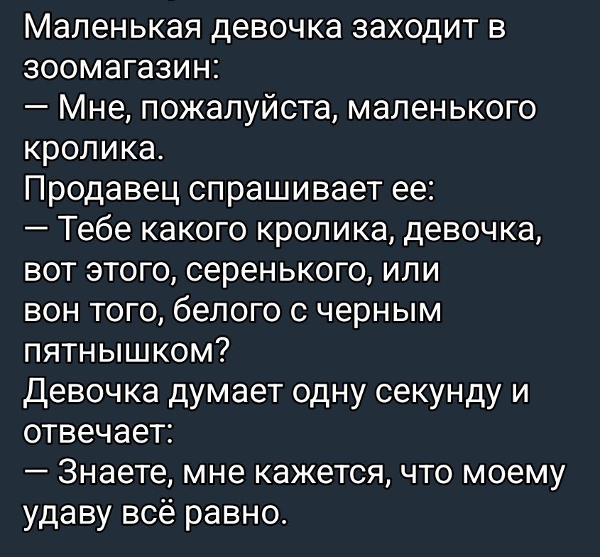 Маленькая девочка заходит в зоомагазин:
— Мне, пожалуйста, маленького кролика.
Продавец спрашивает её:
— Тебе какого кролика, девочка, вот этого, серенького, или вон того, белого с черным пятнышком?
Девочка думает одну секунду и отвечает:
— Знаете, мне кажется, что моему удаву всё равно.