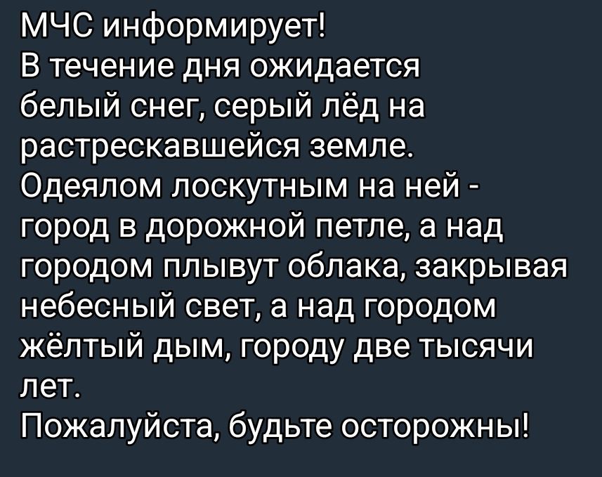 МЧС информирует! В течение дня ожидается белый снег, серый лёд на растрескавшейся земле. Одеялом лоскутным на ней — город в дорожной петле, а над городом плывут облака, закрывая небесный свет, а над городом жёлтый дым, городу две тысячи лет. Пожалуйста, будьте осторожны!
