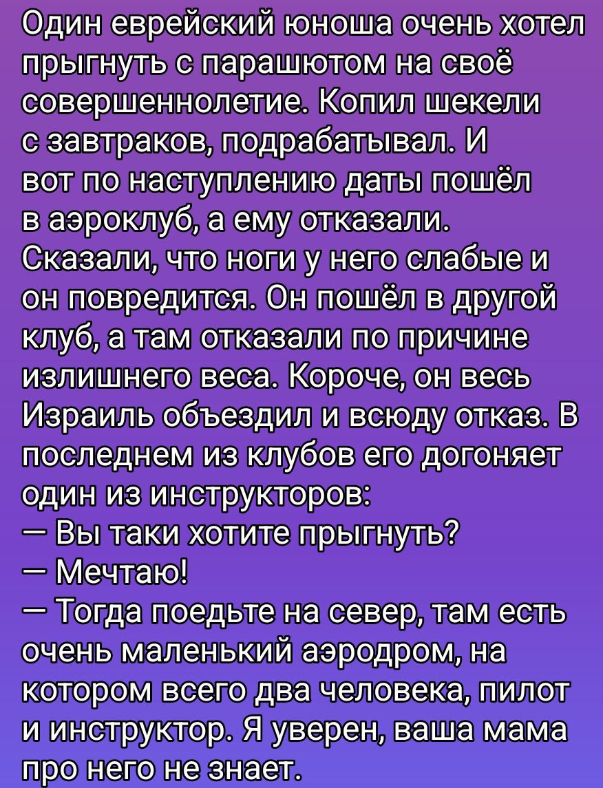 Один еврейский юноша очень хотел прыгнуть с парашютом к совершеннолетию. Копил деньги, подрабатывал. Но в аэроклубе ему отказали: ноги слабые. Поездил по клубам — отказы по причине веса. В конце концов один инструктора говорит: — Вы хотите прыгнуть? — Мечтаю! — Тогда поедьте на север, там аэродром из двух человек, пилот и инструктор. Я уверен, мама не узнает.