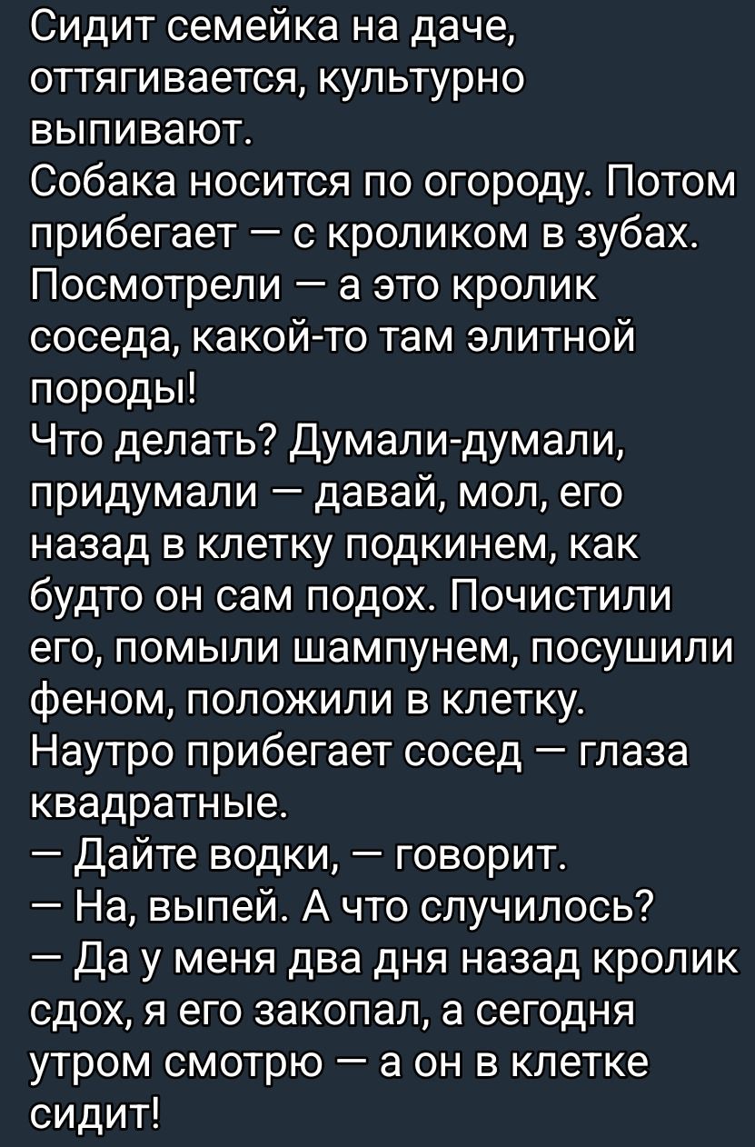Сидит семейка на даче, оттягивается, культурно выпивают. Собака носится по огороду. Потом прибегает — с кроликом в зубах. Посмотрели — а это кролик соседей, какой-то там элитной породы! Что делать? Думали-думали, придумали — давай, мол, его назад в клетку подкинем, как будто он сам подошёл. Почистили его, помыли шампунем, посушили феном, положили в клетку. Наутро прибегает сосед — глаза квадратные. — Дайте водки, — говорит. — На, выпей. А что случилось? — Да у меня два дня назад кролик сдох, я его закопал, а сегодня утром смотрю — а он в клетке сидит!