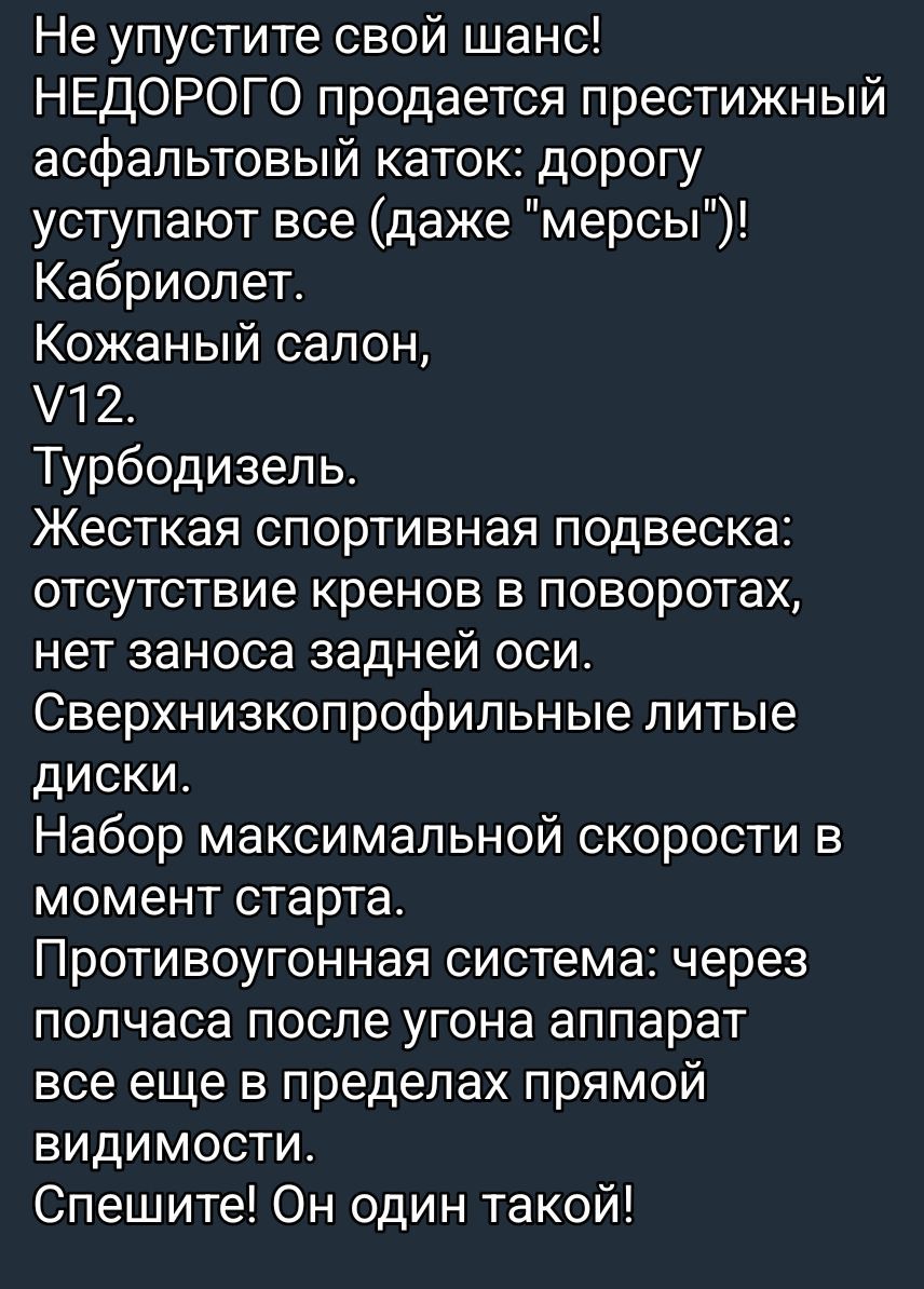 Не упустите свой шанс! Недорого продается престижный асфальтовый каток: дорогу уступают все (даже “мерсы”). Кабриолет. Кожаный салон, V12. Турбодизель. Жесткая спортивная подвеска: отсутствие кренов, нет заноса задней оси. Сверхнизкопрофильные диски. Противоугонная система: через полчаса после угона аппарат остаётся в прямой видимости. Спешите! Он один такой!