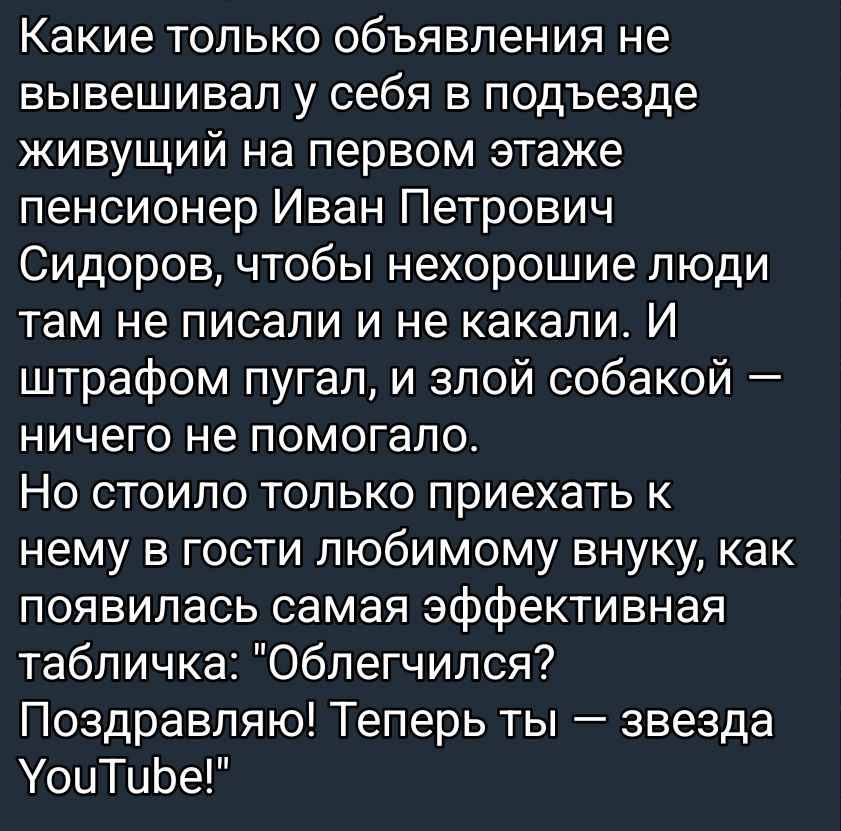 Какие только объявления не вывешивал у себя в подъезде живущий на первом этаже пенсионер Иван Петрович Сидоров, чтобы нехорошие люди там не писали и не каkали. И штрафом пугал, и злой собакой — ничего не помогало. Но стоило только приехать к нему в гости любимому внуку, как появилась самая эффективная табличка: 