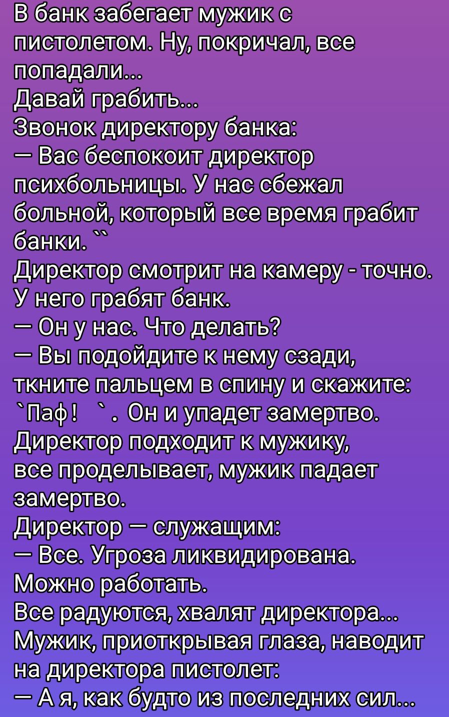 В банк забегает мужик с пистолетом. — Давай грабить... Звонок директору банка: — Вас беспокоит директор психбольницы: у нас больной, который всё время грабит банки. Директор смотрит на камеру — точно: у него грабят банк. — Он у нас. Что делать? — Вы подойдите к нему сзади, ткните пальцем в спину и скажите: «ПаФ!» Он упадет замертво. Директор подходит, всё проделывает — мужик падает. Директор: — Всё. Угроза ликвидирована. Можно работать. Мужик: — А я, как будто из последних сил...