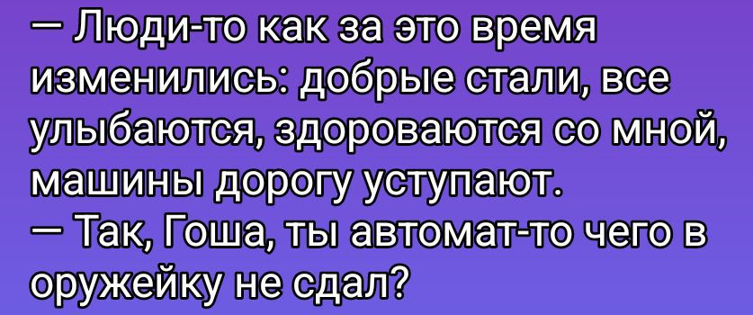 — Люди-то как за это время изменились: добрые стали, все улыбаются, здороваются со мной, машины дорогу уступают. 
— Так, Гоша, ты автомат-то чего в оружейку не сдал?