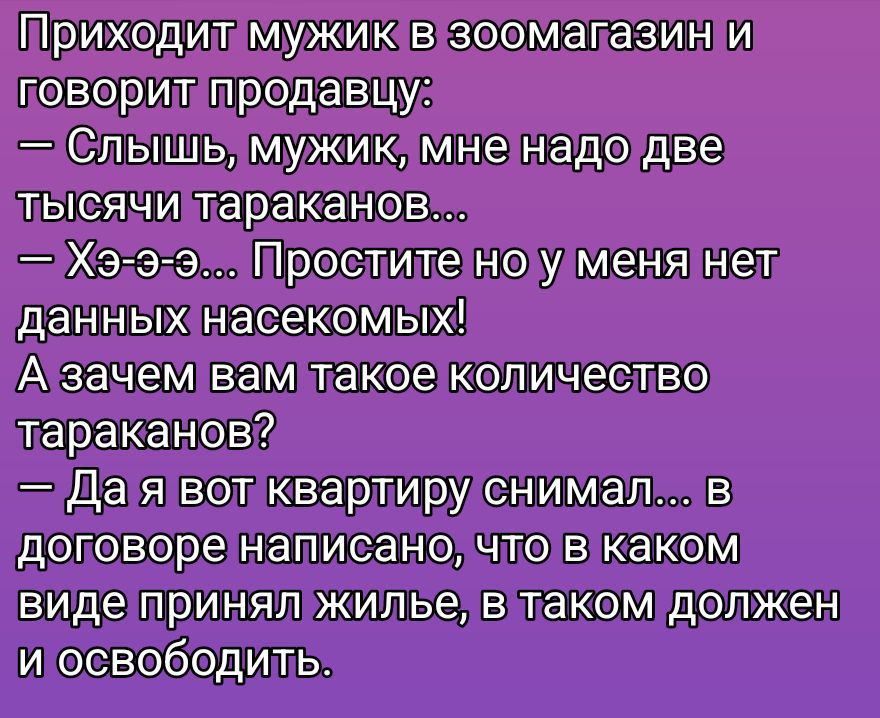 Приходит мужик в зоомагазин и говорит продавцу: — Слыш, мужик, мне надо две тысячи тараканов... — Хэ-э-э... Простите но у меня нет данных насекомых! А зачем вам такое количество тараканов? — Да я вот квартиру снял... в договоре написано, что в каком виде принял жильё, в таком должен и освободить.