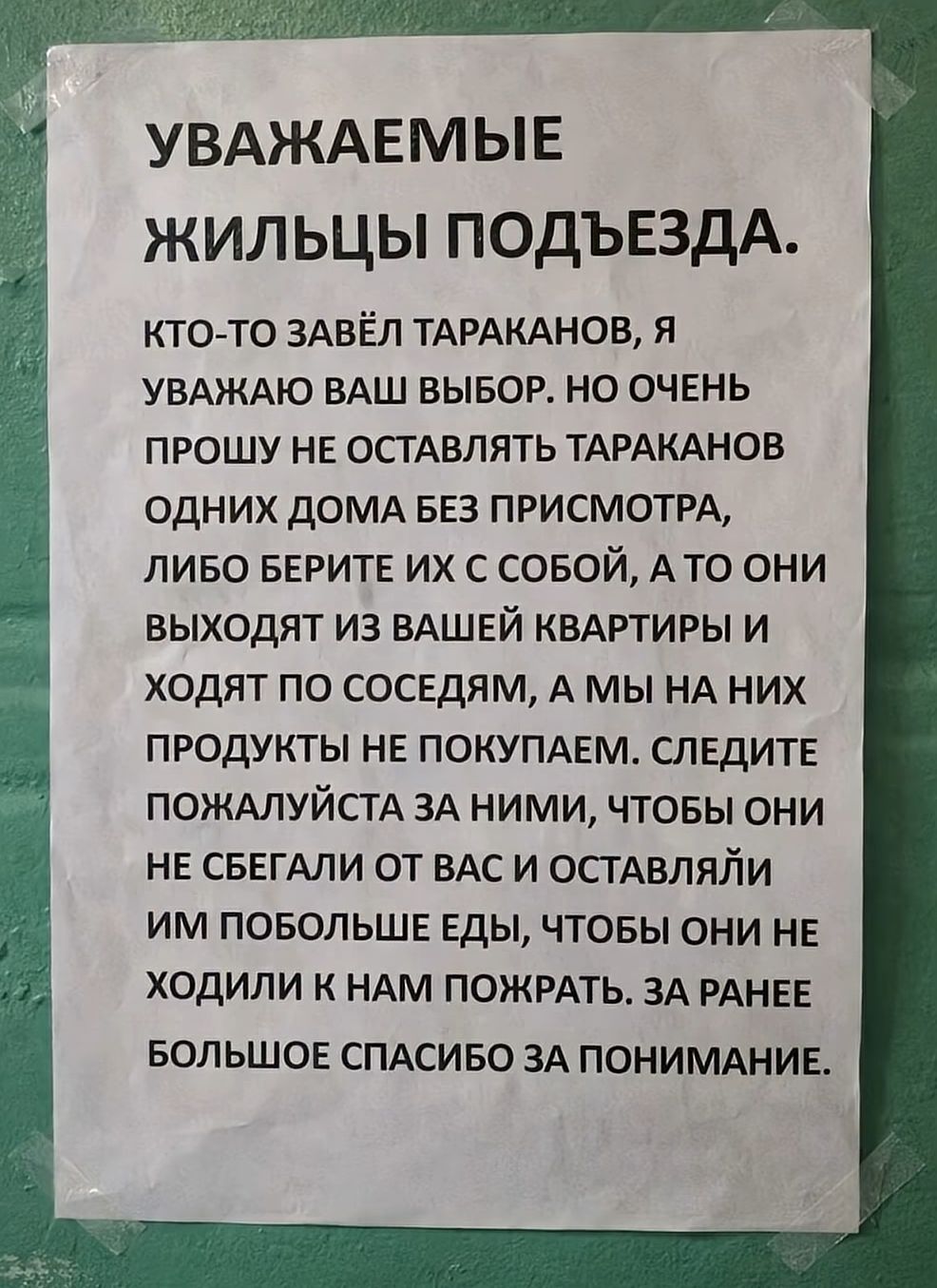 УВАЖАЕМЫЕ ЖИЛЬЦЫ ПОДЪЕЗДА. КТО-ТО ЗАВЁЛ ТАРАКАНОВ, Я УВАЖАЮ ВАШ ВЫБОР, НО ОЧЕНЬ ПРОШУ НЕ ОСТАВЛЯТЬ ТАРАКАНОВ ОДНИХ ДОМА БЕЗ ПРИСМОТРА, ЛИБО БЕРИТЕ ИХ С СОБОЙ, А ТО ОНИ ВЫХОДЯТ ИЗ ВАШЕЙ КВАРТИРЫ И ХОДЯТ ПО СОСЕДАМ, А МЫ НА НИХ ПРОДУКТЫ НЕ ПОКУПАЕМ. СЛЕДИТЕ ПОЖАЛУЙСТА ЗА НИМИ, ЧТОБЫ ОНИ НЕ СЕБЕГАЛИ ОТ ВАС И ОСТАВЛЯЙТЕ ИМ ПОБОЛЬШЕ ЕДЫ, ЧТОБЫ ОНИ НЕ ХОДИЛИ К НАМ ПО ЖЕСТКИМ ТАК ИЛИ ПОЖАРУ. ЗА РАНЕЕ БОЛЬШОЕ СПАСИБО ЗА ПОНИМАНИЕ.
