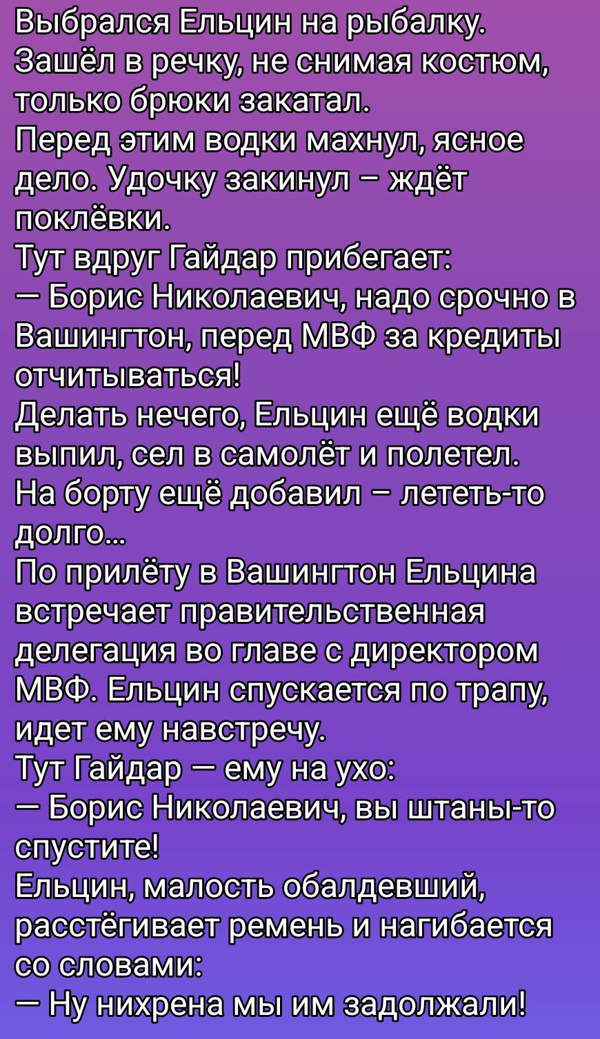 Выбрался Ельцин на рыбалку. Зашёл в речку, не снимая костюм, только брюки закатал. Перед этим водки махнул, ясное дело. Удочку закинул – ждёт поклёвки. Тут вдруг Гайдар прибегает: — Борис Николаевич, надо срочно в Вашингтон, перед МВФ за кредиты отчитаться! Делать нечего, Ельцин ещё водки выпил, сел в самолёт и полетел...
