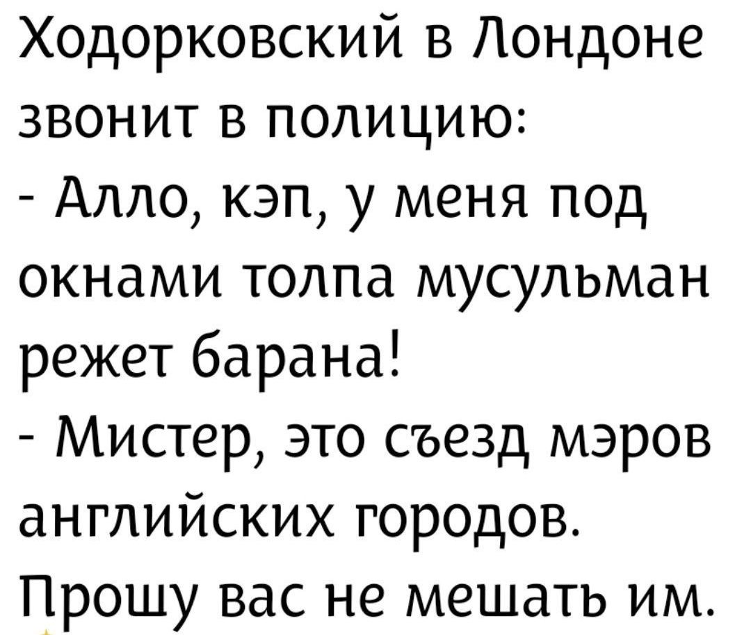 Ходорковский в Лондоне звонит в полицию: - Алло, кэп, у меня под окнами толпа мусульман режет барана! - Мистер, это съезд мэров английских городов. Прошу вас не мешать им.