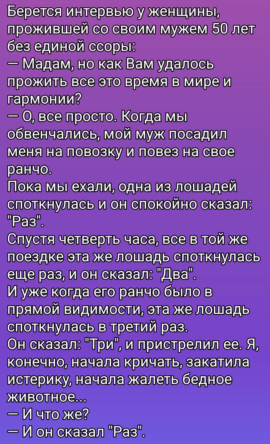 Берется интервью у женщины, прожившей с мужем 50 лет без ссоры: — Мадам, как вам удалось жить с гармонией? — Все просто. Когда мы женились, муж посадил меня на повозку на ранчо. По дороге лошадь споткнулась: «Раз». Потом ещё: «Два». В третий раз — «Три». Он пристрелил её. Я закричала. — И что же? — Он сказал: «Раз».