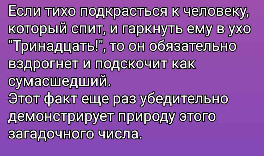 Если тихо подкрасться к человеку, который спит, и гаркнуть ему в ухо 'Тринадцать!', то он обязательно вздрогнет и подскочит как сумасшедший. Этот факт еще раз убедительно демонстрирует природу этого загадочного числа.