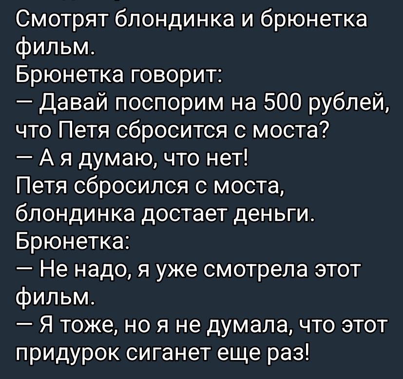 Смотрят блондинка и брюнетка фильм. Брюнетка говорит: – Давай поспорим на 500 рублей, что Петя sbросится с моста? – А я думаю, что нет! Петя sbросился с моста, блондинка достает деньги. Брюнетка: – Не надо, я уже смотрела этот фильм. – Я тоже, но я не думала, что этот придурок сиганет еще раз!