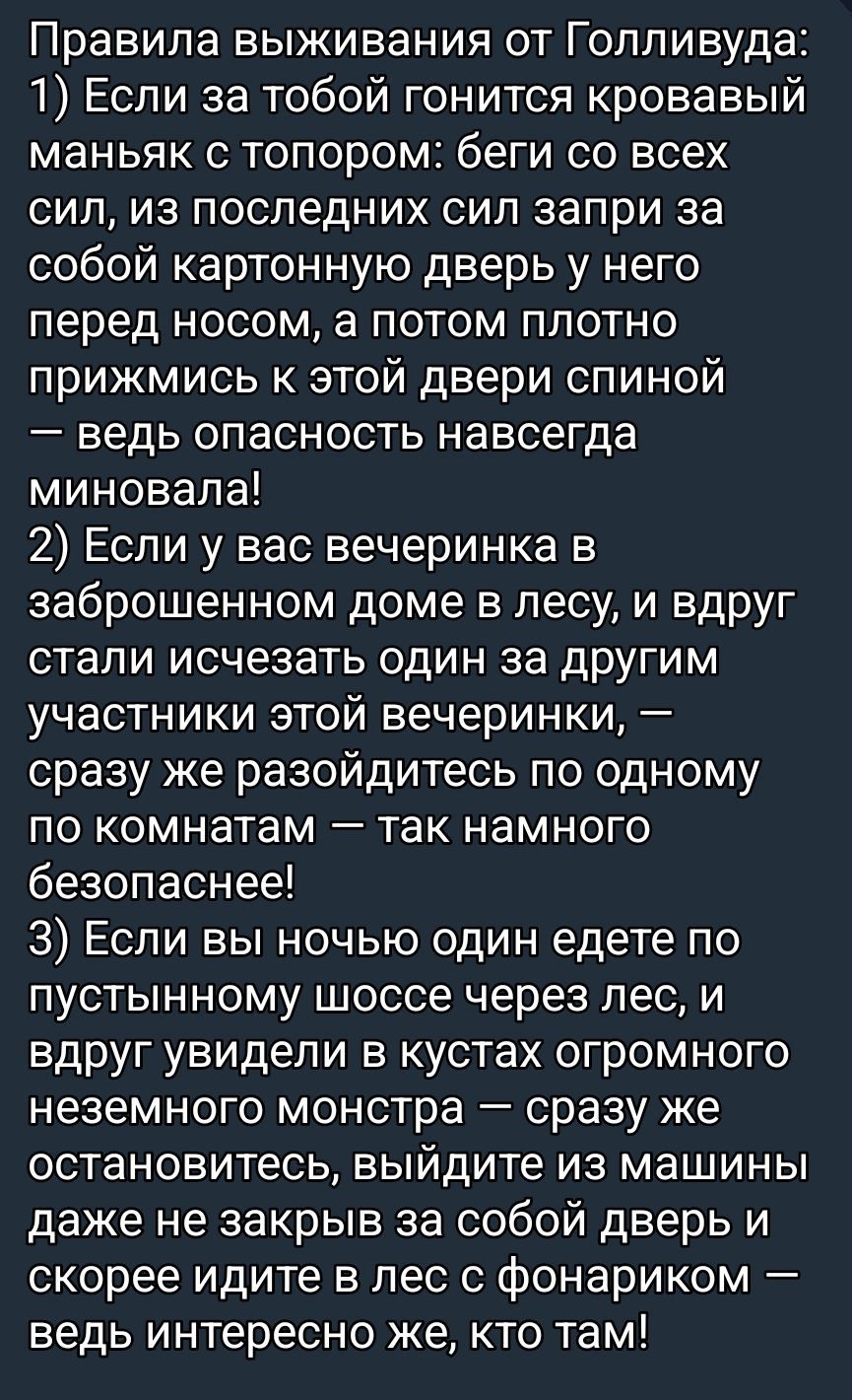 Правила выживания от Голливуда:
1) Если за тобой гонится кровавый маньяк с топором: беги со всех сил, загони за собой дверь перед носом, а потом плотнo прижмись к этой двери спиной — ведь опасность навсегда миновала!
2) Если у вас вечеринка в заброшенном доме в лесу, и вдруг стали исчезать один за другим участники этой вечеринки, — сразу же разойдитесь по одному по комнатам — так намного безопаснее!
3) Если вы ночью один едете по пустынному шоссе через лес, и вдруг увидели в кустах огромного неземного монстра — сразу же остановитесь, выйдите из машины даже не закрыв за собой дверь и скорее идите в лес с фонариком — ведь интересно же, кто там!