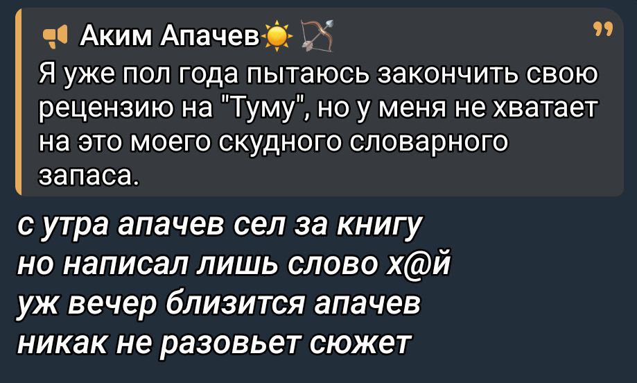 Я уже пол года пытаюсь закончить свою рецензию на 'Туму', но у меня не хватает на это моего скудного словарного запаса.

с утра апачев сел за книгу
но написал лишь слово х@й
уж вечер близится апачев
никак не разовьет сюжет