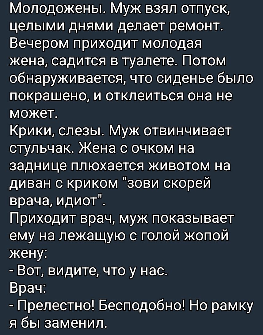 Молодожены. Муж взял отпуск и день за днем чинит ремонт. Вечером приходит жена, садится в туалет, но сиденье окрашено, она не может отклеиться. Крики, слёзы. Муж снимает стульчак. Жена на заднице — шуточно: “Вот, видите, у нас”. Врач: “Прелестно! Бесподобно! Но раму я бы заменил.”