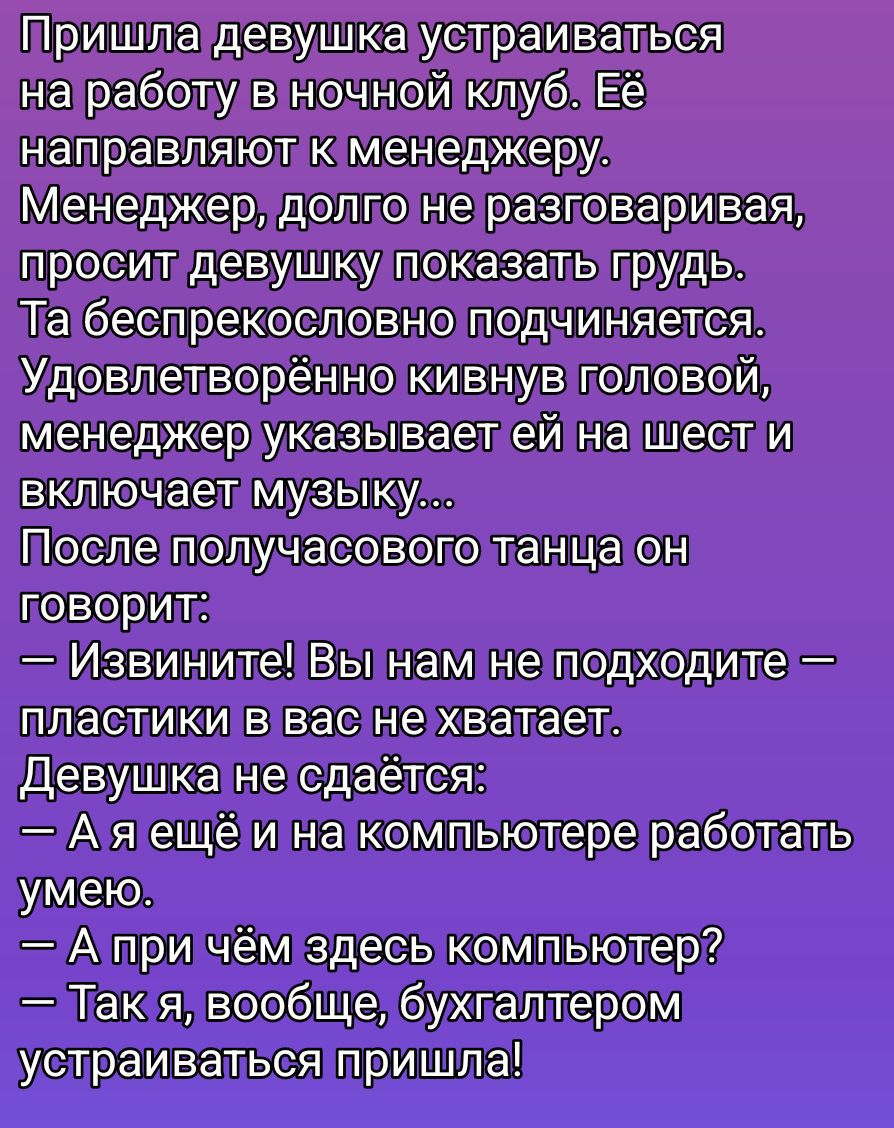 Пришла девушка устраиваться на работу в ночной клуб. Её направляют к менеджеру. Менеджер, долго не разговаривая, просит девушку показать грудь. Та беспрекословно подчиняется. Удовлетворённо кивая головой, менеджер указывает ей на шесть и включает музыку... После получасового танца он говорит: — Извините! Вы нам не подходите — пластики в вас не хватает. Девушка не сдаётся: — А я ещё и на компьютере работать умею. — А при чём здесь компьютер? — Так я, вообще, бухгалтером устраиваться пришла!