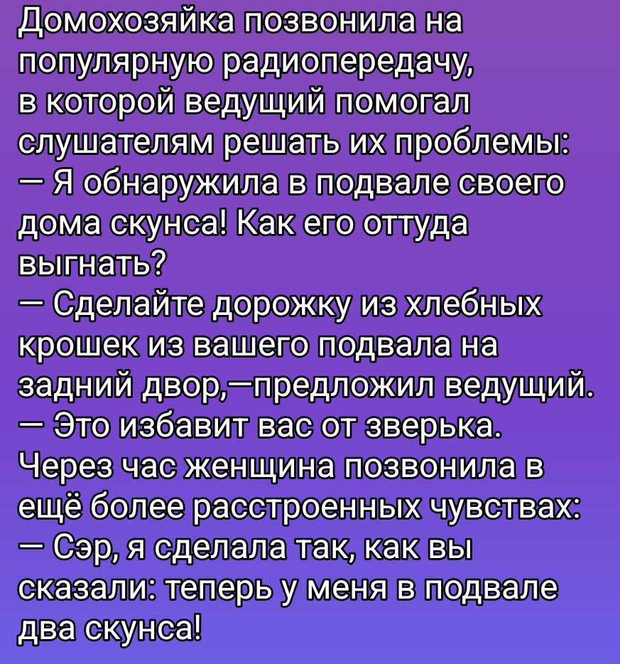 Домохозяйка позвонила на популярную радиопередачу, в которой ведущий помогал слушателям решать их проблемы: — Я обнаружила в подвале своего дома скунса! Как его оттуда выгнать? — Сделайте дорожку из хлебных крошек из вашего подвала на задний двор, — предложил ведущий. — Это избавит вас от зверька. Через час женщина позвонила в ещё более расстроенных чувствах: — Сэр, я сделала так, как вы сказали: теперь у меня в подвале два скунса!