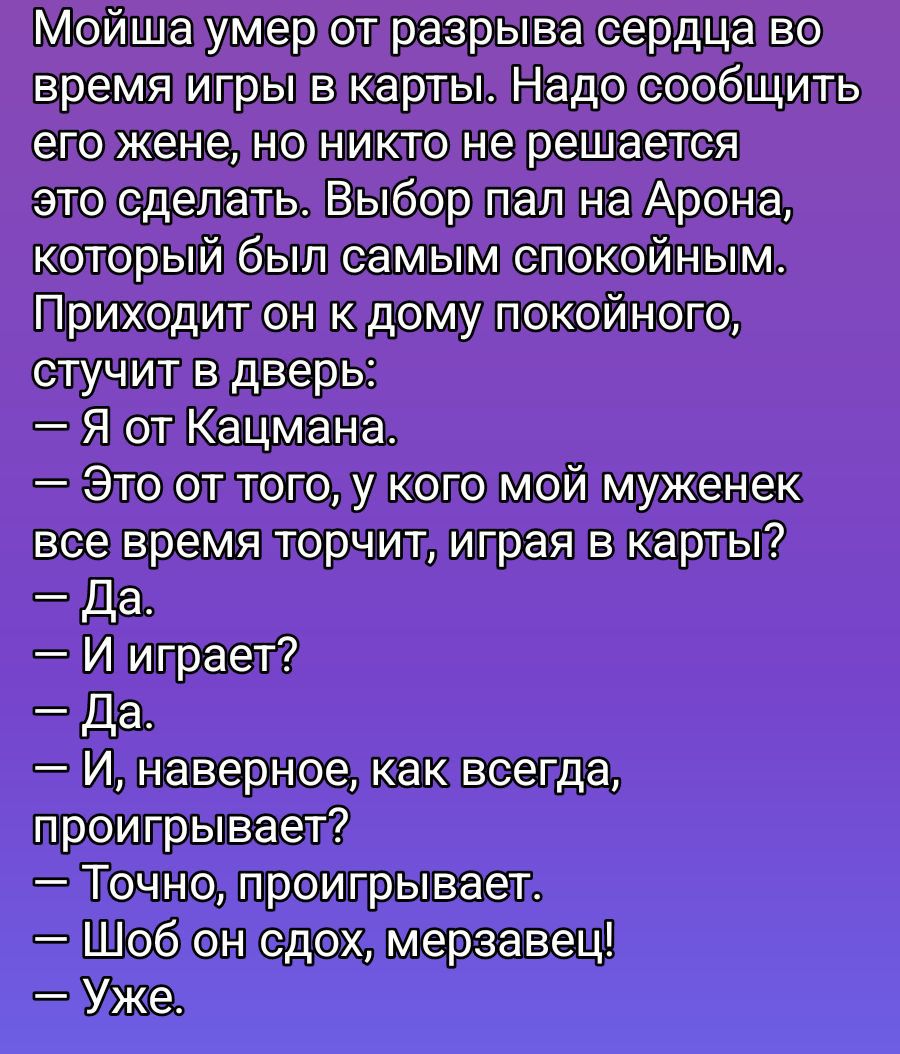 Мойша умер от разрыва сердца во время игры в карты. Надо сообщить его жене, но никто не решается это сделать. Выбор пал на Арона, который был самым спокойным. Приходит он к дому спокойного, стучит в дверь: — Я от Казмана. — Это от того, у кого мой муженек всё время торчит, играя в карты? — Да. — И играет? — Да. — И, наверное, как всегда, проигрывает? — Точно, проигрывает. — Шоб он сдох, мерзавец! — Уже.