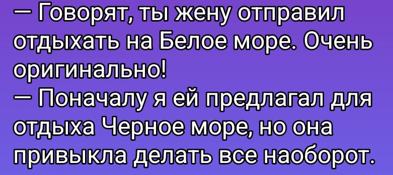 — Говорят, ты жену отправил отдыхать на Белое море. Очень оригинально!
— Поначалу я ей предлагал для отдыха Черное море, но она привыкла делать все наоборот.
