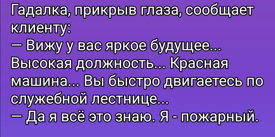 Гадалка, прикрыв глаза, сообщает клиенту:
— Вижу у вас яркое будущее...
Высокая должность... Красная машина... Вы быстро двигаетесь по служебной лестнице...
— Да я всё это знаю. Я - пожарный.