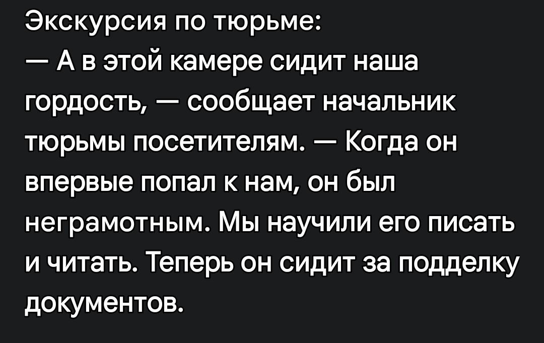 Экскурсия по тюрьме: — А в этой камере сидит наша гордость, — сообщает начальник тюрьмы посетителям. — Когда он впервые попал к нам, он был неграмотным. Мы научили его писать и читать. Теперь он сидит за подделку документов.