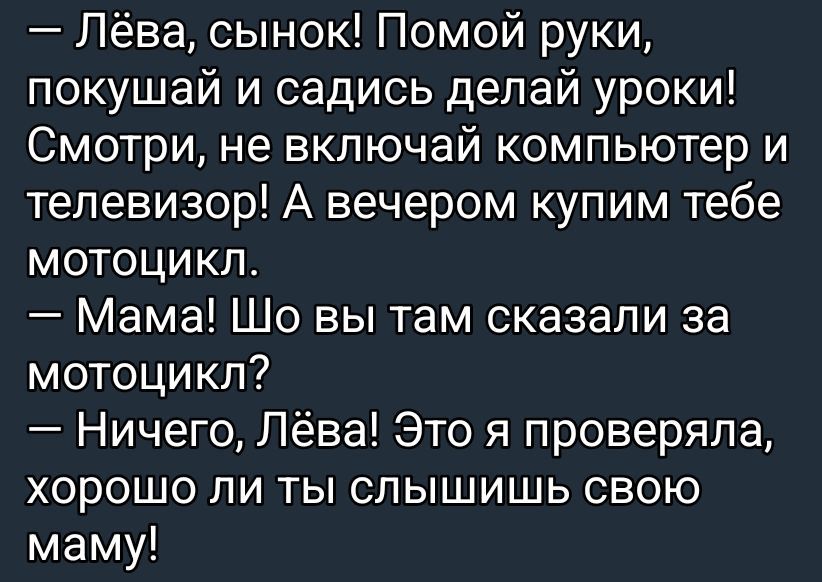 - Лёва, сынок! Помой руки, покушай и садись делай уроки! Смотри, не включай компьютер и телевизор! А вечером купим тебе мотоцикл.
- Мама! Что вы там сказали за мотоцикл?
- Ничего, Лёва! Это я проверяла, хорошо ли ты слышишь свою маму!
