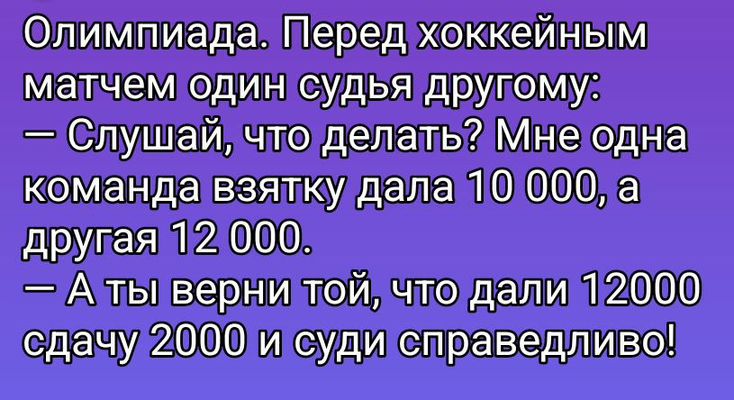 Олимпиада. Перед хоккейным матчем один судья другу: — Слушай, что делать? Мне одна команда взятку дала 10 000, а другая 12 000. — А ты верни той, что дали 12000 сдачу 2000 и суди справедливо!