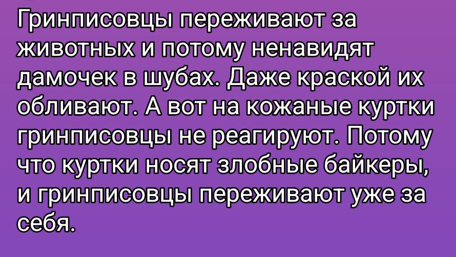 Гринписовцы переживают за животных и поэтому ненавидят дамочек в шубах. Даже краской их обливают. А вот на кожаные куртки гринписовцы не реагируют. Потому что куртки носят злобные байкеры, и гринписовцы переживают уже за себя.