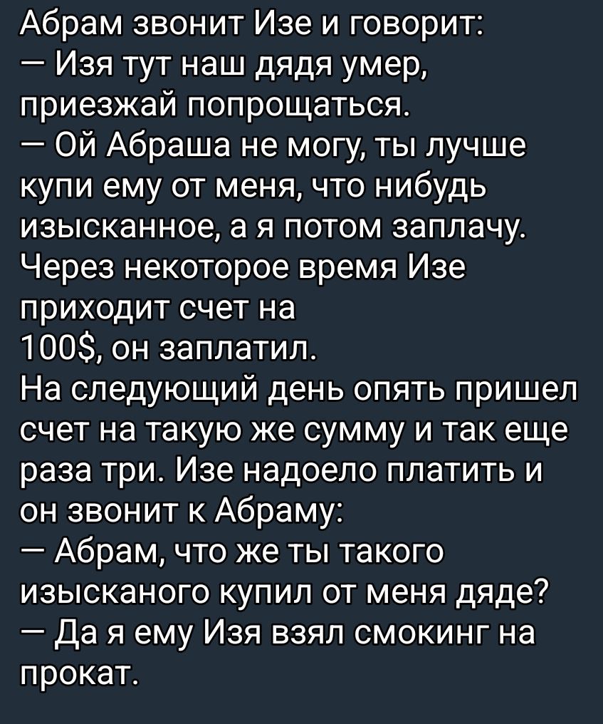 Абрам звонит Изе и говорит: — Изя тут наш дядя умер, приезжай попрощаться. — Ой Абраша не могу, ты лучше купи ему от меня что нибудь изысканное, а я потом заплачу. Через некоторое время Изе приходит счёт на 100$, он заплатил. На следующий день опять пришёл счёт на такую же сумму и так еще три. Изе надоело платить и он звонит к Абраму: — Абрам, что же ты такого изысканного купил от меня дяде? — Да я ему Изя взял смокинг на прокат.