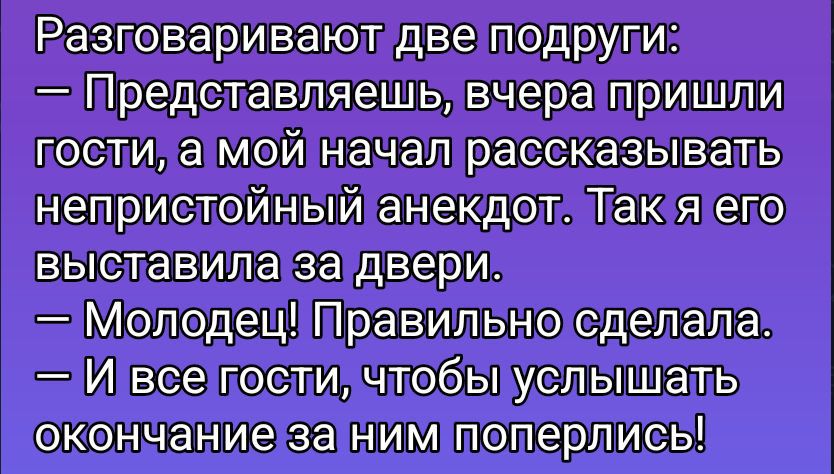 Разговаривают две подруги: – Представляешь, вчера пришли гости, а мой начал рассказывать непристойный анекдот. Так я его выставила за двери. – Молодец! Правильно сделала. – И все гости, чтобы услышать окончание за ним поперлись!