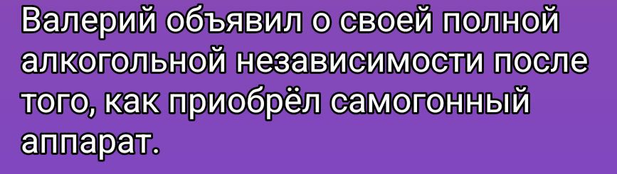 Валерий объявил о своей полной алкогольной независимости после того, как приобрёл самогонный аппарат.