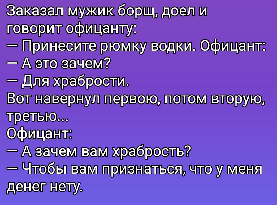 Заказал мужик борщ, доел и говорит официанту:\n— Принесите рюмку водки. Официант:\n— А это зачем?\n— Для храбрости. Вот навернул первую, потом вторую, третью...\nОфициант:\n— А зачем вам храбрость?\n— Чтобы вам признаться, что у меня денег нету.