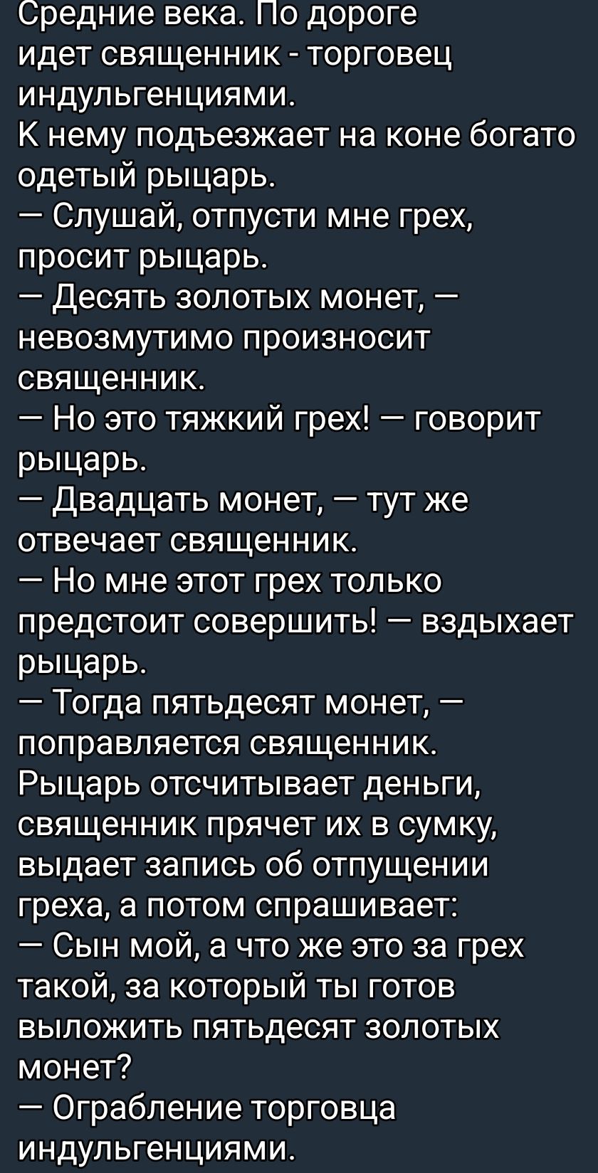 Средние века. По дороге идёт священник - торговец индульгенциями. К нему подъезжает на коне богатo одетый рыцарь. — Слушай, отпусти мне грех, просит рыцарь. — Десять золотых монет, — невозмутимо произносит священник. — Но это тяжкий грех! — говорит рыцарь. — Двадцать монет, — тут же отвечает священник. — Но мне этот грех только предстоит совершить! — вздыхает рыцарf. — Тогда пятьдесят монет, — поправляется священник. Рыцарь отсчитывает деньги, священник прячет их в сумку, выдаёт запись об отпускении греха, а потом спрашивает: — Сын мой, а что же это за грех такой, за который ты готов выложить пятьдесят золотых монет? — Ограбление торговца индульгенциями.