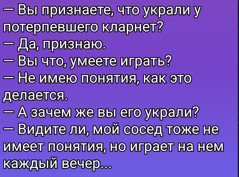 - Вы признаете, что украли у потерпевшего кларнет?\n- Да, признаю.\n- Вы что, умеете играть?\n- Не имею понятия, как это делается.\n- А зачем же вы его украли?\n- Видите ли, мой сосед тоже не имеет понятия, но играет на нем каждый вечер...