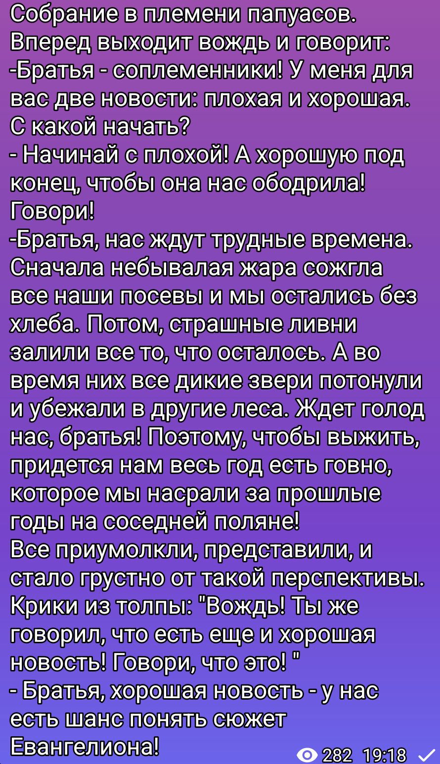 Собрание в племени папуасов. Вождь: Братья, две новости: плохая и хорошая. С какой начать? Начинай с плохой! Говори! Нас ждут трудные времена: жара сожгла посевы, голод, потом ливни, звери исчезли. Чтобы выжить, год есть говно, которое мы насрали. Все молчат. Вождь: хорошая новость — у нас есть шанс понять сюжет Евангелия!