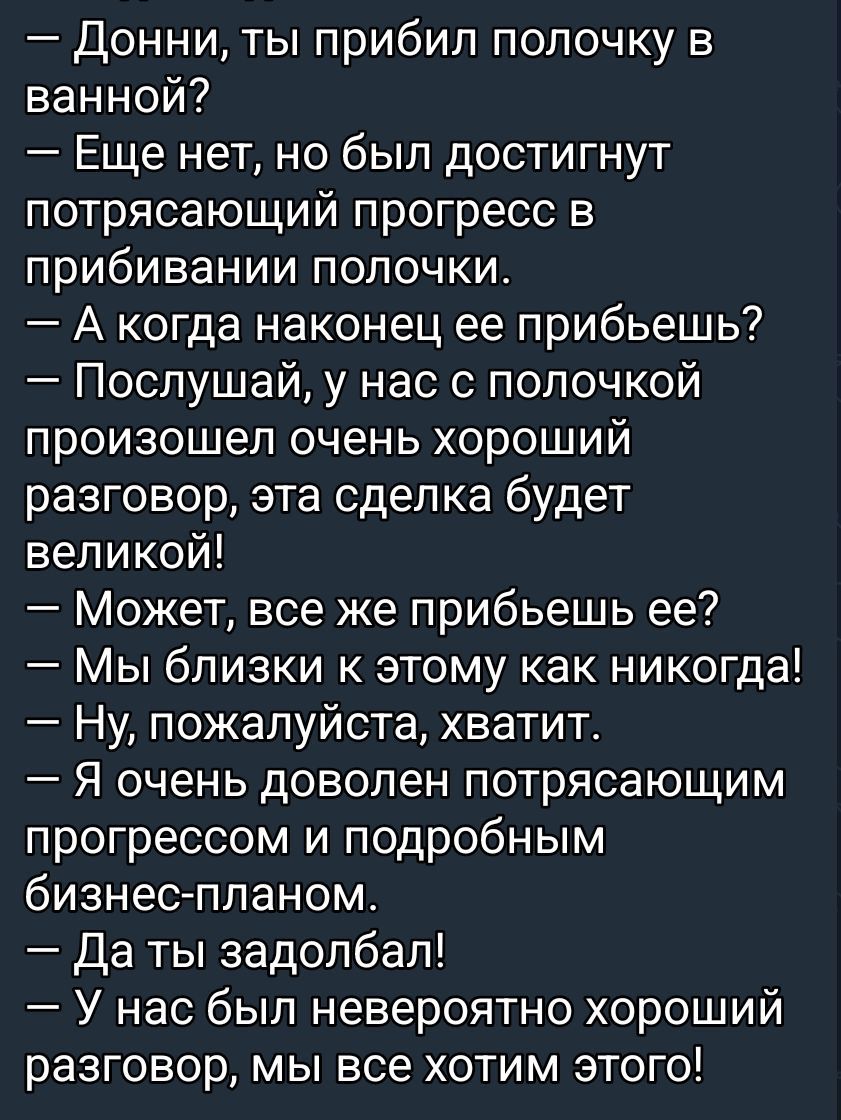 — Донни, ты прибил полочку в ванной?
— Еще нет, но был достигнут потрясающий прогресс в прибивании полочки.
— А когда наконец ее прибьешь?
— Послушай, у нас с полочкой произошел очень хороший разговор, эта сделка будет великой!
— Может, все же прибьешь ее?
— Мы близки к этому как никого!
— Ну, пожалуйста, хватит.
— Я очень доволен потрясающим прогрессом и подробным бизнес-планом.
— Да ты задолбал!
— У нас был невероятно хороший разговор, мы все хотим этого!