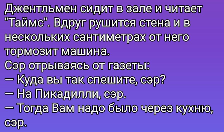 Джентльмен сидит в зале и читает 'Таймс'. Вдруг рушится стена и в нескольких сантиметрах от него тормозит машина. Сэр отрываясь от газеты: — Куда вы так спешите, сэр? — На Пикадили, сэр. — Тогда Вам надо было через кухню, сэр.