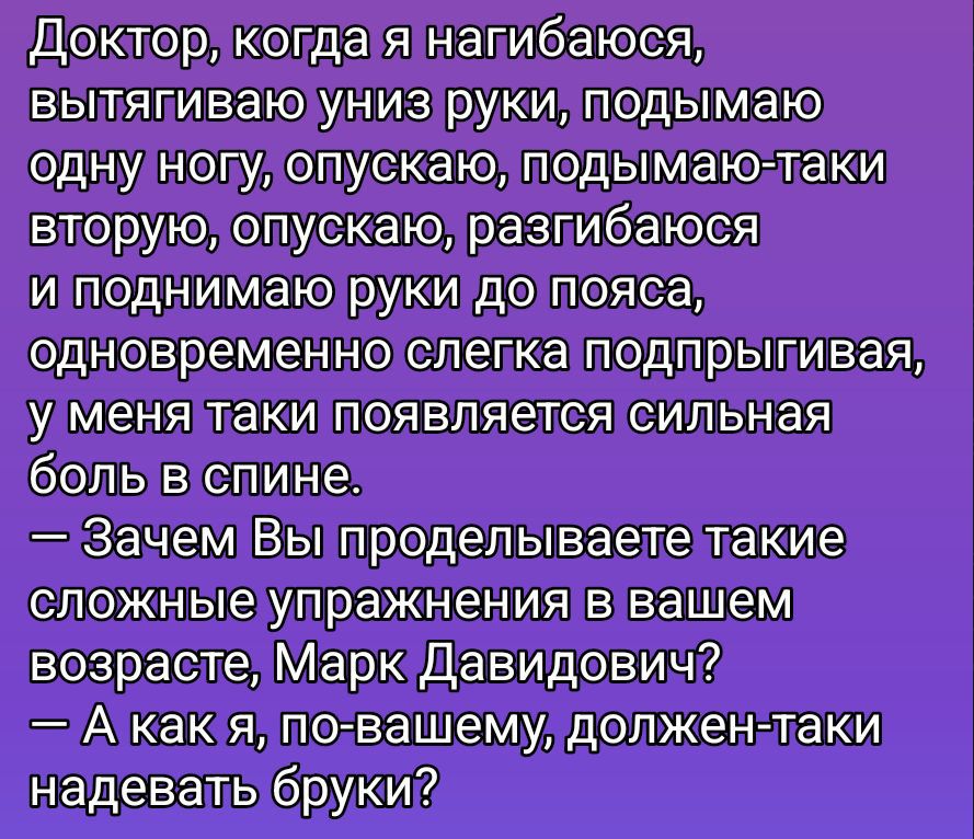 Доктор, когда я нагибаюсь, вытягиваю руки, поднимаю одну ногу, опускаю, поднимаю — вторую, опускаю, разогибаюсь и поднимаю руки до пояса, одновременно слегка подпрыгивая, у меня появляется сильная боль в спине. — Зачем Вы проделываете такие сложные упражнения в вашем возрасте, Марк Давидович? — А как я, по-вашему, должен надевать брюки?