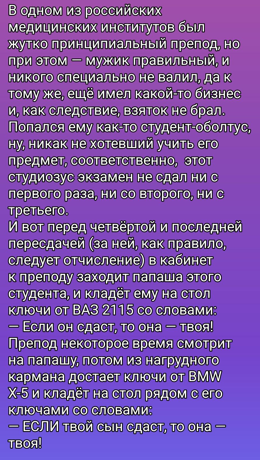 В одном из российских медицинских институтов был жестко принципиальный препод, но при этом — мужик правильный, и никого специально не валил, да к тому же, ещё имел какой-то бизнес и, как следствие, взяток не брал. И вот перед четвертой и последней пересдачей — как правило, следует отчисление — в кабинет к преподу заходит папаша студента и кладёт ему на стол ключи от ВАЗ 2115 со словами: “Если он сдаст, то она — твоя!” Препод достаёт из нагрудного кармана ключи от BMW X‑5 и кладёт рядом, говоря: “Если твой сын сдаст, то она — твоя!”