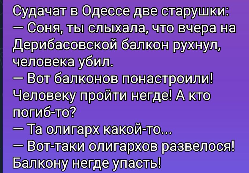 Судачат в Одессе две старушки:
— Соня, ты слыхала, что вчера на Дерибасовской балкон рухнул, человека убил.
— Вот балконов понатырили! Человеку пройти негде! А кто погиб-то?
— Та олигарх какой-то...
— Вот таки олигархов развелось! Балкон нигде упасть!