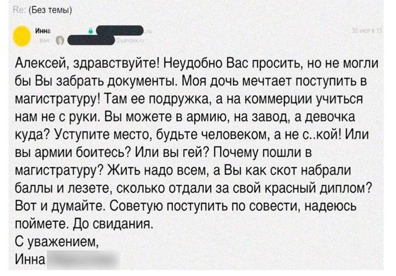 Алексей, здравствуйте! Неудобно Вас просить, но не могли бы Вы забрать документы. Моя дочь мечтает поступить в магистратуру! Там ее подружка, а на коммерции учиться нам не с руки. Вы можете в армию, на завод, а девушку куда? Уступите место, будьте человеком, а не ... ко! Или вы армии боитесь? Или вы гей? Почему пошли в магистратуру? Жить надо всем, а Вы как скот набрали баллы и лезете, сколько отдали за свой красный диплом? Вот и подумайте. Советую поступить по совести, надеюсь поймете. До свидания. С уважением, Инна