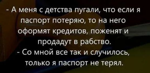 - А меня с детства пугали, что если я паспорт потеряю, то на него оформят кредиты, поженят и продадут в рабство.
- Со мной все так и случилось, только я паспорт не терял.