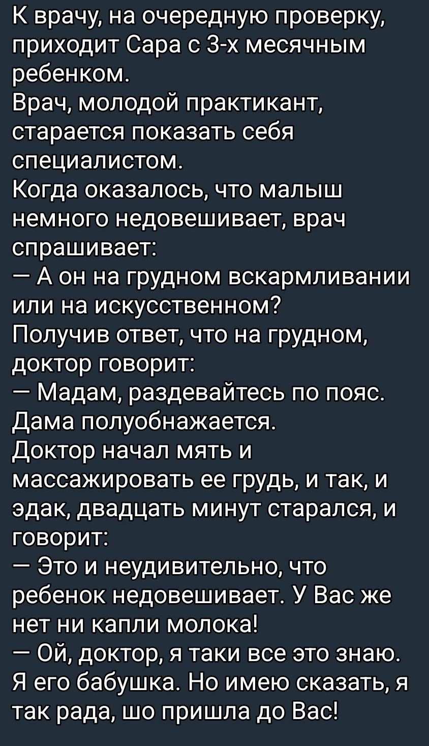 К врачу приходит Сара с трехмесячным ребенком. Молодой практикант пытается впечатлить. Спрашивает: на грудном или искусственном? Получив ответ, доктор говорит: — Раздевайтесь по пояс. Дама снимается. Доктор начинает мыть и массировать ей грудь; двадцать минут тянут. — Это неудивительно, что малыш не набирает вес: у вас нет молока! — Ой, доктор, я знаю. Я бабушка, но рада, что пришла к Вам!