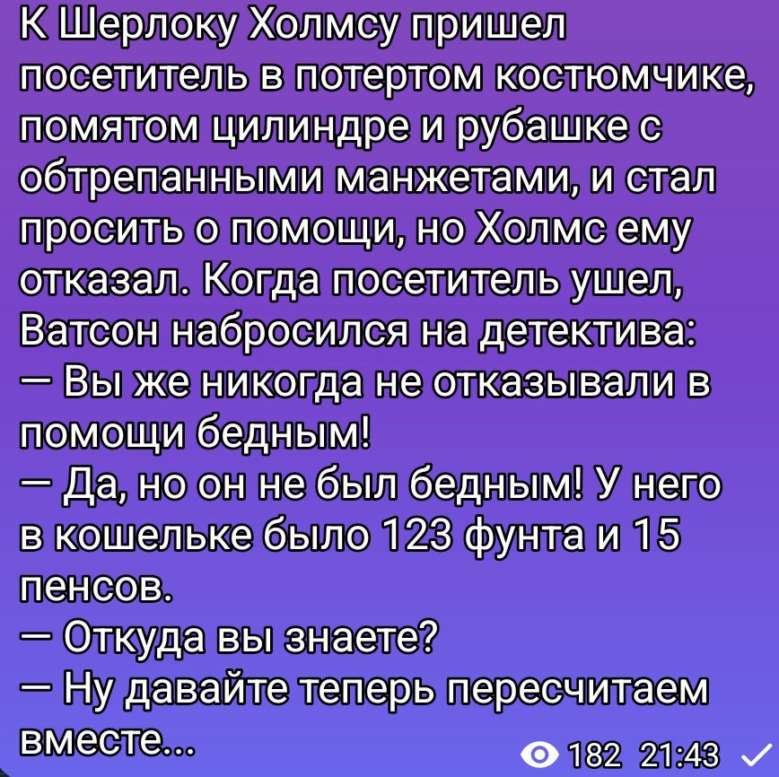 К Шерлоку Холмсу пришел посетитель в потертoм костюмчике, помятом цилиндре и рубашке с обтертыми манжетами, просит о помощи, но Холмс отказывает. Когда ушел, Ватсон набросился на детектива: — Вы же никогда не отказывали в помощи бедным! — Да, но он не был бедным! У него в кошельке было 123 фунта и 15 пенсов. — Откуда вы знаете? — Ну давайте сейчас пересчитаем вместе...