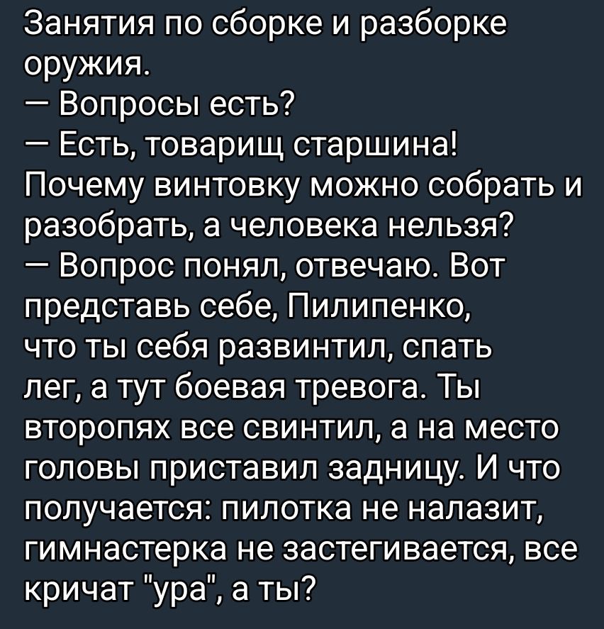 Занятия по сборке и разборке оружия. — Вопросы есть? — Есть, товарищ старшина! Почему винтовку можно собрать и разобрать, а человека нельзя? — Вопрос понял, отвечаю. Вот представь себе, Пилипенко, что ты себя развил, спать лег, а тут боeвая тревога. Ты второпях все свинтил, а на место головы приставил задницу. И что получается: пилотка не налазит, гимнастерка не застегивается, все кричат 'ура', а ты?