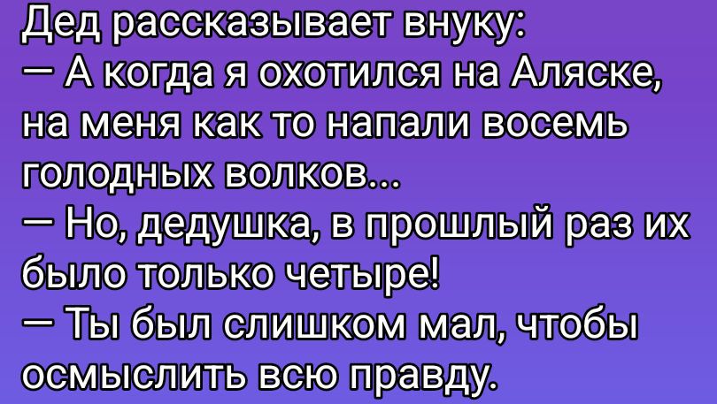 Дед рассказывает внуку: — А когда я охотился на Аляске, на меня как то напали восемь голодных волков... — Но, дедушка, в прошлый раз их было только четверые! — Ты был слишком мал, чтобы осмыслить всю правду.